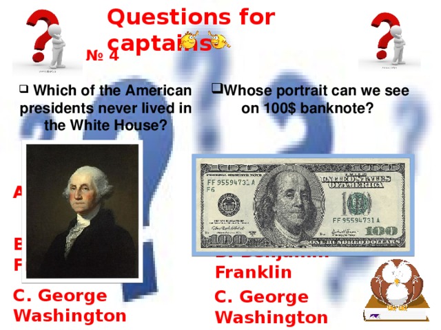 Questions for captains № 4 Whose portrait can we see on 100$ banknote?   Which of the American presidents never lived in the White House? A. Bill Clinton A. Bill Clinton   B. Benjamin Franklin   B. Benjamin Franklin C. George Washington C. George Washington 