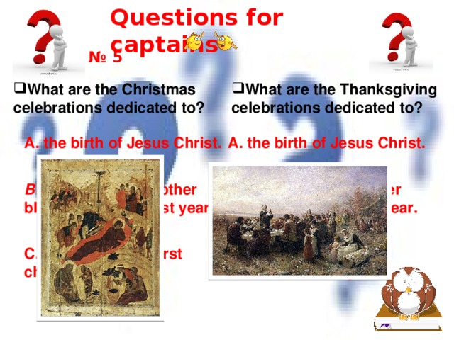 Questions for captains № 5 What are the Christmas celebrations dedicated to? What are the Thanksgiving celebrations dedicated to? A. the birth of Jesus Christ. A. the birth of Jesus Christ. B. the harvest and other blessings of the past year. B. the harvest and other blessings of the past year. C. the birth of the first child in the family C. the birth of the first child in the family 