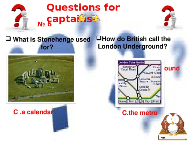 Questions for captains № 6 How do British call the London Underground?     What is Stonehenge used for? A .a clock A .the underground B .a hedge B.the tube C .a calendar C.the metro 