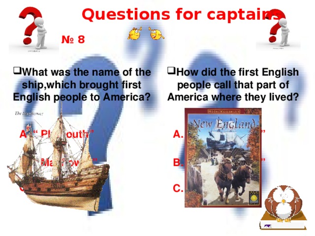 Questions for captains № 8 What was the name of the ship,which brought first English people to America? How did the first English people call that part of America where they lived? A. “ New England” A. “ Plymouth” B. “ Mayflower” B. “ New America” C. “ New World” C. “ New World” 