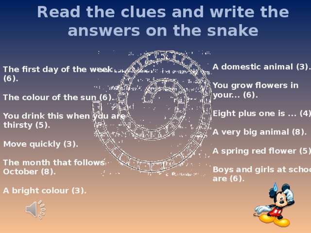 Read the clues and write the answers on the snake A domestic animal (3).  You grow flowers in your... (6).  Eight plus one is ... (4).   A very big animal (8).  A spring red flower (5).  Boys and girls at school are (6). The first day of the week (6).  The colour of the sun (6).  You drink this when you are thirsty (5).  Move quickly (3).  The month that follows October (8).  A bright colour (3).  