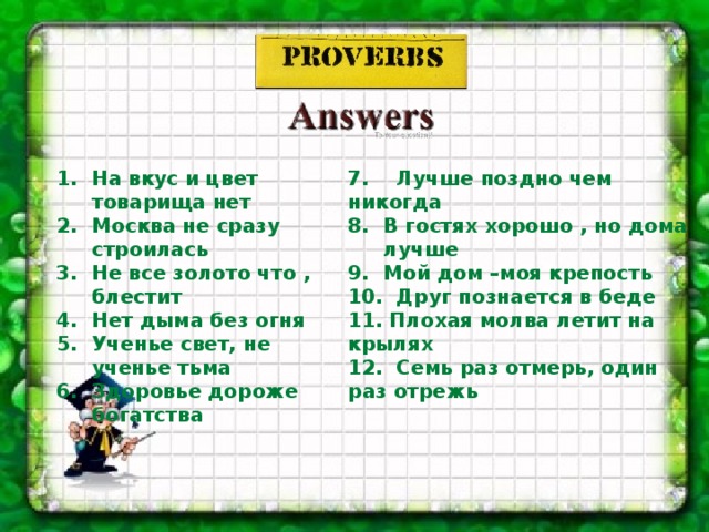 7. Лучше поздно чем никогда В гостях хорошо , но дома лучше Мой дом –моя крепость 10. Друг познается в беде 11. Плохая молва летит на крылях 12. Семь раз отмерь, один раз отрежь  На вкус и цвет товарища нет Москва не сразу строилась Не все золото что , блестит Нет дыма без огня Ученье свет, не ученье тьма Здоровье дороже богатства   