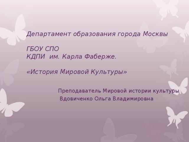 Департамент образования города Москвы  ГБОУ СПО  КДПИ им. Карла Фаберже.   «История Мировой Культуры»   Преподаватель Мировой истории культуры  Вдовиченко Ольга Владимировна 