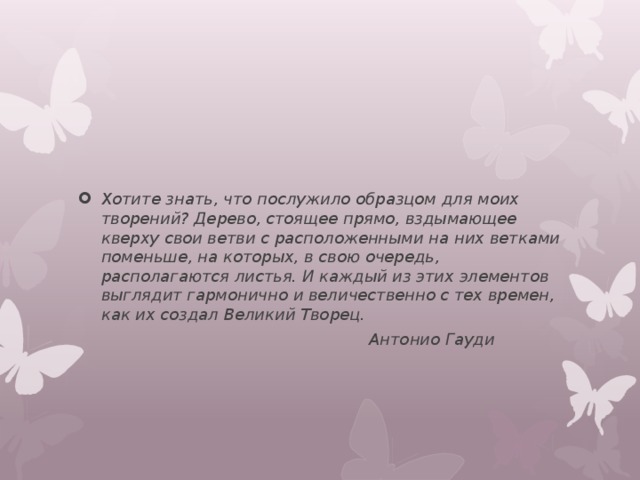 Хотите знать, что послужило образцом для моих творений? Дерево, стоящее прямо, вздымающее кверху свои ветви с расположенными на них ветками поменьше, на которых, в свою очередь, располагаются листья. И каждый из этих элементов выглядит гармонично и величественно с тех времен, как их создал Великий Творец.  Антонио Гауди 