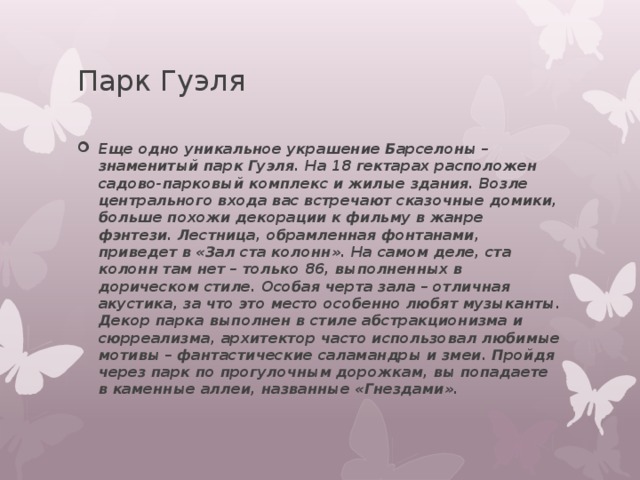 Парк Гуэля Еще одно уникальное украшение Барселоны – знаменитый парк Гуэля. На 18 гектарах расположен садово-парковый комплекс и жилые здания. Возле центрального входа вас встречают сказочные домики, больше похожи декорации к фильму в жанре фэнтези. Лестница, обрамленная фонтанами, приведет в «Зал ста колонн». На самом деле, ста колонн там нет – только 86, выполненных в дорическом стиле. Особая черта зала – отличная акустика, за что это место особенно любят музыканты. Декор парка выполнен в стиле абстракционизма и сюрреализма, архитектор часто использовал любимые мотивы – фантастические саламандры и змеи. Пройдя через парк по прогулочным дорожкам, вы попадаете в каменные аллеи, названные «Гнездами». 