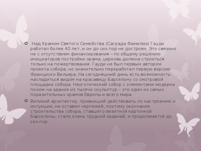  Над Храмом Святого Семейства (Саграда Фамилиа) Гауди работал более 40 лет, и он до сих пор не достроен. Это связано не с отсутствием финансирования – по общему решению инициаторов постройки храма, церковь должна строиться только на пожертвования. Гауди не был первым автором проекта собора, но значительно переработал первую версию Франциско Вильяра. На сегодняшний день есть возможность насладиться видом на красавицу Барселону со смотровой площадки собора. Неоготический собор с элементами модерна похож на здание из тысячи скульптур – это один из самых поразительных храмов Европы и всего мира. Великий архитектор, привыкший действовать по настроению и интуиции, не оставил чертежей, поэтому окончание строительства собора, ставшего визитной карточкой Барселоны, стало очень трудной задачей, и продолжается до сих пор. 