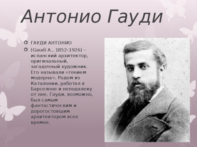 Антонио Гауди ГАУДИ АНТОНИО (Gaudi A., 1852-1926) – испанский архитектор, оригинальный, загадочный художник. Его называли «гением модерна». Родом из Каталонии, работал в Барселоне и неподалеку от нее. Гауди, возможно, был самым фантастическим и дорогостоящим архитектором всех времен. 