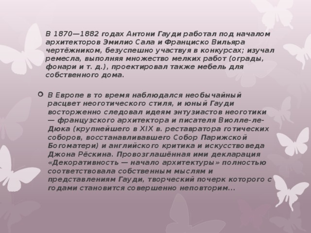 В 1870—1882 годах Антони Гауди работал под началом архитекторов Эмилио Сала и Франциско Вильяра чертёжником, безуспешно участвуя в конкурсах; изучал ремесла, выполняя множество мелких работ (ограды, фонари и т. д.), проектировал также мебель для собственного дома.   В Европе в то время наблюдался необычайный расцвет неоготического стиля, и юный Гауди восторженно следовал идеям энтузиастов неоготики — французского архитектора и писателя Виолле-ле-Дюка (крупнейшего в XIX в. реставратора готических соборов, восстанавливавшего Собор Парижской Богоматери) и английского критика и искусствоведа Джона Рёскина. Провозглашённая ими декларация «Декоративность — начало архитектуры» полностью соответствовала собственным мыслям и представлениям Гауди, творческий почерк которого с годами становится совершенно неповторим... 
