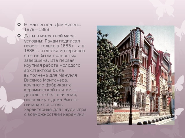 Н. Бассегода. Дом Висенс. 1878—1888 Даты в известной мере условны: Гауди подписал проект только в 1883 г., а в 1888 г. отделка интерьеров еще не была полностью завершена. Эта первая крупная работа молодого архитектора была выполнена для Мануэля Висенса Монтанера, крупного фабриканта керамической плитки,— деталь не без значения, поскольку с дома Висенс начинается столь характерная для Гауди игра с возможностями керамики. 