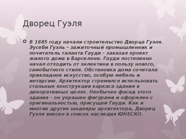 Дворец Гуэля В 1885 году начали строительство Дворца Гуэля. Эусеби Гуэль – зажиточный промышленник и почитатель таланта Гауди – заказал проект жилого дома в Барселоне. Гауди постепенно начал отходить от эклектики в пользу нового, самобытного стиля. Обстановка дома сочетала прикладное искусство, особую мебель и интарсию. Архитектор стремился использовать стальные конструкции каркаса здания в декоративных целях. Необычен фасад этого здания – он украшен фигурами и оформлен с оригинальностью, присущей Гауди. Как и многие другие шедевры архитектора, Дворец Гуэля внесен в список наследия ЮНЕСКО. 