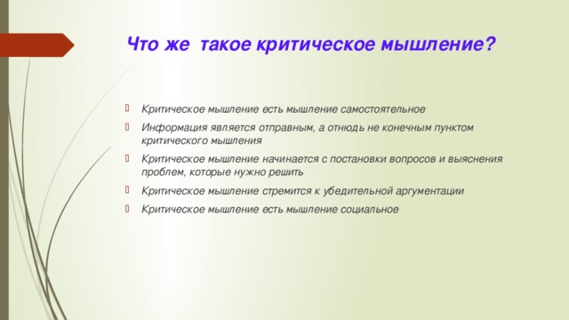 Что же такое критическое мышление? Критическое мышление есть мышление самостоятельное Информация является отправным, а отнюдь не конечным пунктом критического мышления Критическое мышление начинается с постановки вопросов и выяснения проблем, которые нужно решить Критическое мышление стремится к убедительной аргументации Критическое мышление есть мышление социальное 