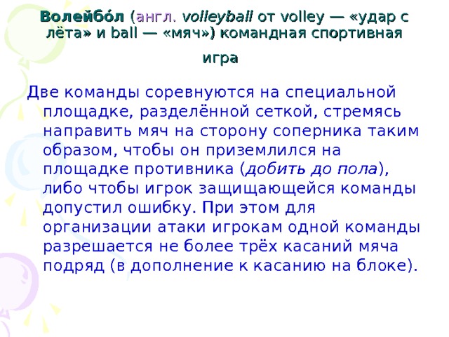 Волейбо́л ( англ.   volleyball от volley — «удар с лёта» и ball — «мяч») командная спортивная игра  Две команды соревнуются на специальной площадке, разделённой сеткой, стремясь направить мяч на сторону соперника таким образом, чтобы он приземлился на площадке противника ( добить до пола ), либо чтобы игрок защищающейся команды допустил ошибку. При этом для организации атаки игрокам одной команды разрешается не более трёх касаний мяча подряд (в дополнение к касанию на блоке). 