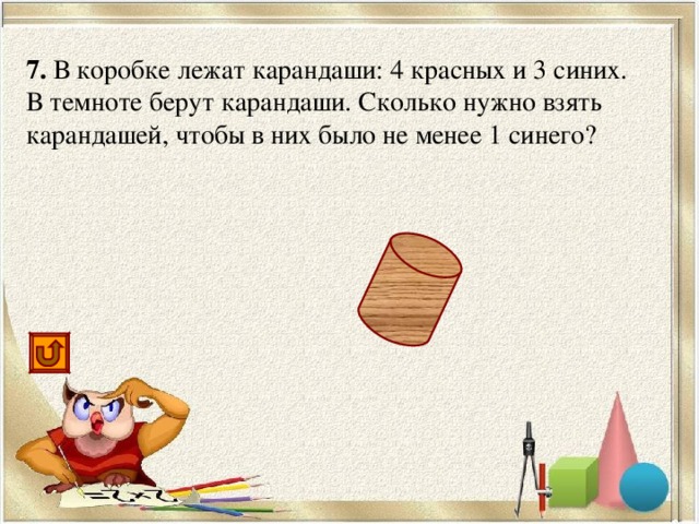 7. В коробке лежат карандаши: 4 красных и 3 синих. В темноте берут карандаши. Сколько нужно взять карандашей, чтобы в них было не менее 1 синего? 5
