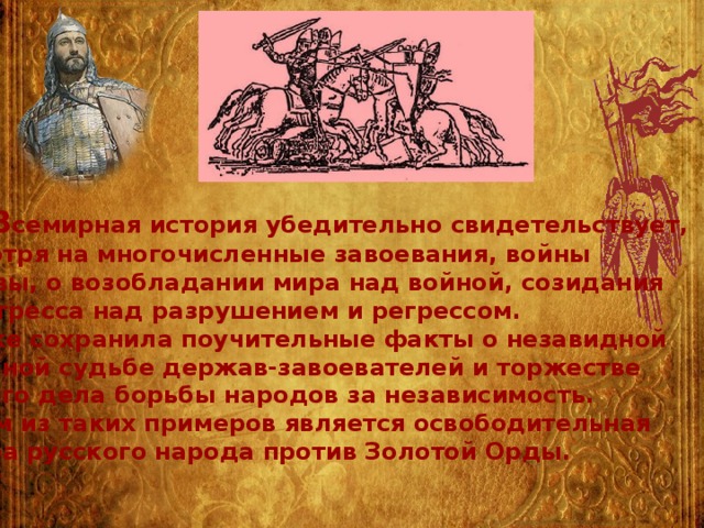  В семирная история убедительно свидетельствует, несмотря на многочисленные завоевания, войны и битвы, о возобладании мира над войной, созидания и прогресса над разрушением и регрессом. Она же сохранила поучительные факты о незавидной конечной судьбе держав-завоевателей и торжестве правого дела борьбы народов за независимость. Одним из таких примеров является освободительная борьба русского народа против Золотой Орды. 