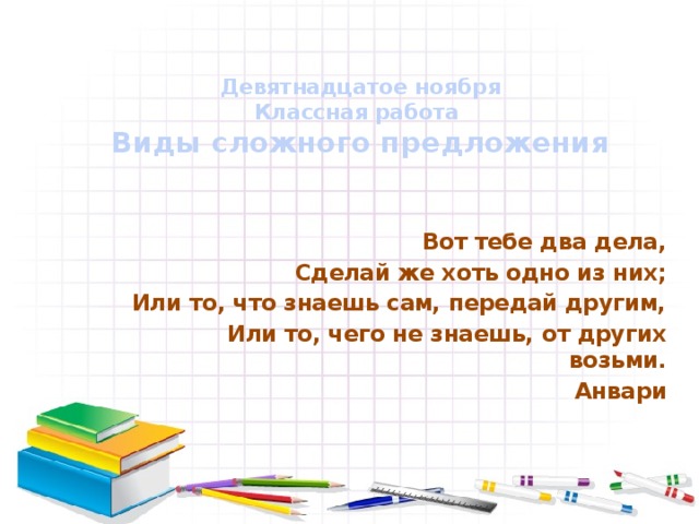 Девятнадцатое ноября  Классная работа  Виды сложного предложения   Вот тебе два дела, Сделай же хоть одно из них; Или то, что знаешь сам, передай другим, Или то, чего не знаешь, от других возьми. Анвари