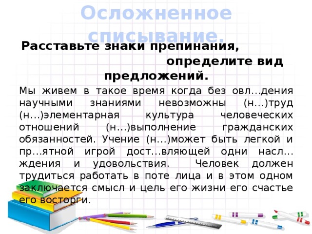 Осложненное списывание. Расставьте знаки препинания, определите вид предложений. Мы живем в такое время когда без овл…дения научными знаниями невозможны (н…)труд (н…)элементарная культура человеческих отношений (н…)выполнение гражданских обязанностей. Учение (н…)может быть легкой и пр…ятной игрой дост…вляющей одни насл…ждения и удовольствия. Человек должен трудиться работать в поте лица и в этом одном заключается смысл и цель его жизни его счастье его восторги.