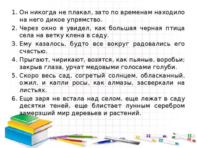 Он никогда не плакал, зато по временам находило на него дикое упрямство. Через окно я увидел, как большая черная птица села на ветку клена в саду. Ему казалось, будто все вокруг радовались его счастью. Прыгают, чирикают, возятся, как пьяные, воробьи; закрыв глаза, урчат медовыми голосами голуби. Скоро весь сад, согретый солнцем, обласканный, ожил, и капли росы, как алмазы, засверкали на листьях. Еще заря не встала над селом, еще лежат в саду десятки теней, еще блистает лунным серебром замерзший мир деревьев и растений.