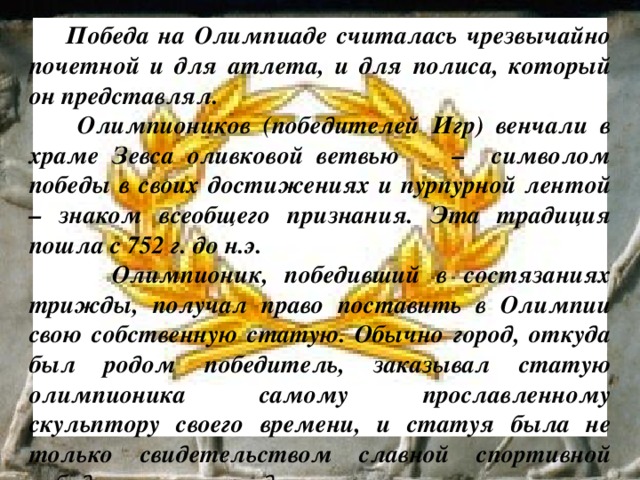  Победа на Олимпиаде считалась чрезвычайно почетной и для атлета, и для полиса, который он представлял.  Олимпиоников (победителей Игр) венчали в храме Зевса оливковой ветвью – символом победы в своих достижениях и пурпурной лентой – знаком всеобщего признания. Эта традиция пошла с 752 г. до н.э.  Олимпионик, победивший в состязаниях трижды, получал право поставить в Олимпии свою собственную статую. Обычно город, откуда был родом победитель, заказывал статую олимпионика самому прославленному скульптору своего времени, и статуя была не только свидетельством славной спортивной победы, но и произведением искусства. 