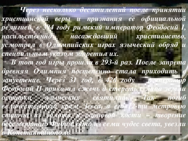  Через несколько десятилетий после принятии христианской веры и признания ее официальной религией, в 394 году римский император Феодосий I, насильственно насаждавший христианство, усмотрел в Олимпийских играх языческий обряд и специальным указом запретил их.  В тот год игры прошли в 293-й раз. После запрета древняя Олимпия постепенно стала приходить в запустение. Через 31 год, в 426 году император Феодосий II приказал сжечь и стереть с лица земли остатки языческих святилищ. Так погиб величественный храм Зевса, а его 12-ти метровую статую из золота и слоновой кости – творение бессмертного Фидия, одно из семи чудес света, увезли в Константинополь . 