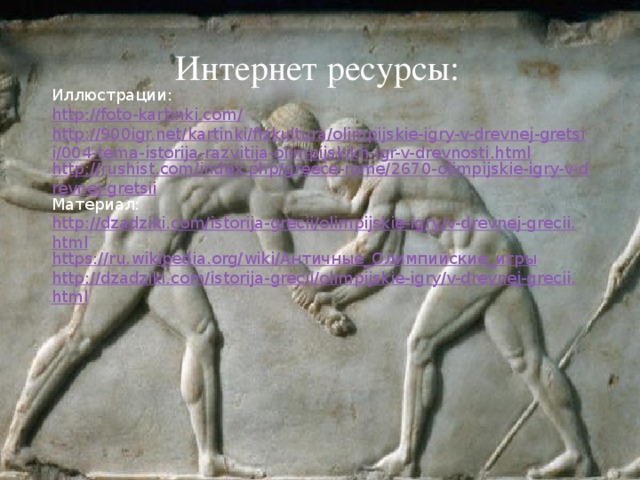 Интернет ресурсы: Иллюстрации: http://foto-kartinki.com/ http://900igr.net/kartinki/fizkultura/olimpijskie-igry-v-drevnej-gretsii/004-tema-istorija-razvitija-olimpijskikh-igr-v-drevnosti.html http://rushist.com/index.php/greece-rome/2670-olimpijskie-igry-v-drevnej-gretsii Материал: http://dzadziki.com/istorija-grecii/olimpijskie-igry/v-drevnej-grecii.html https://ru.wikipedia.org/wiki/Античные_Олимпийские_игры http://dzadziki.com/istorija-grecii/olimpijskie-igry/v-drevnej-grecii.html 