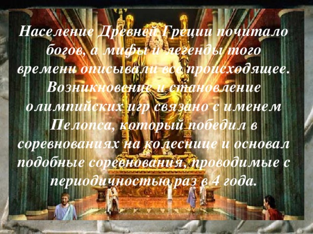 Население Древней Греции почитало богов, а мифы и легенды того времени описывали все происходящее. Возникновение и становление олимпийских игр связано с именем Пелопса, который победил в соревнованиях на колеснице и основал подобные соревнования, проводимые с периодичностью раз в 4 года. 