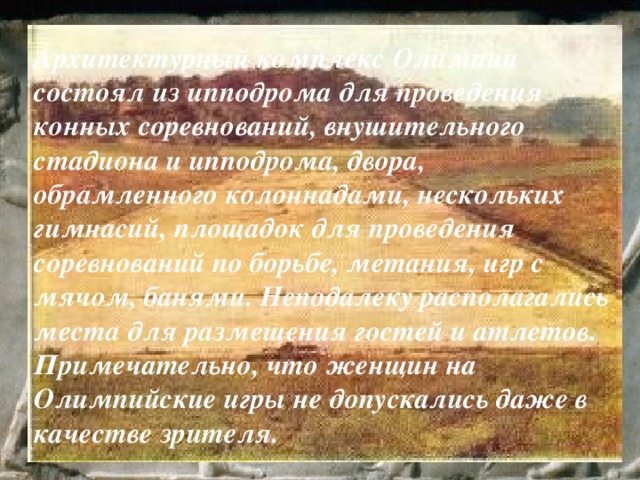 Архитектурный комплекс Олимпии состоял из ипподрома для проведения конных соревнований, внушительного стадиона и ипподрома, двора, обрамленного колоннадами, нескольких гимнасий, площадок для проведения соревнований по борьбе, метания, игр с мячом, банями. Неподалеку располагались места для размещения гостей и атлетов. Примечательно, что женщин на Олимпийские игры не допускались даже в качестве зрителя. 