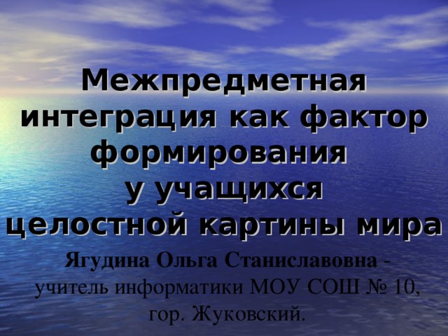 Межпредметная интеграция как фактор формирования  у учащихся  целостной картины мира   Ягудина Ольга Станиславовна - учитель информатики МОУ СОШ № 10, гор. Жуковский. 