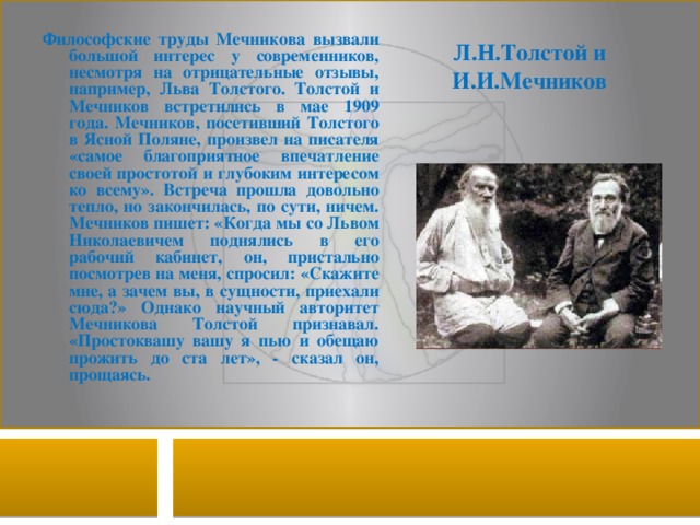 Л.Н.Толстой и И.И.Мечников Философские труды Мечникова вызвали большой интерес у современников, несмотря на отрицательные отзывы, например, Льва Толстого. Толстой и Мечников встретились в мае 1909 года. Мечников, посетивший Толстого в Ясной Поляне, произвел на писателя «самое благоприятное впечатление своей простотой и глубоким интересом ко всему». Встреча прошла довольно тепло, но закончилась, по сути, ничем. Мечников пишет: «Когда мы со Львом Николаевичем поднялись в его рабочий кабинет, он, пристально посмотрев на меня, спросил: «Скажите мне, а зачем вы, в сущности, приехали сюда?» Однако научный авторитет Мечникова Толстой признавал. «Простоквашу вашу я пью и обещаю прожить до ста лет», - сказал он, прощаясь. 