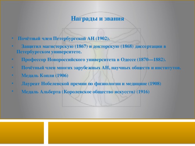 Награды и звания  Почётный член Петербургской АН (1902).  Защитил магистерскую (1867) и докторскую (1868) диссертации в Петербургском университете.  Профессор Новороссийского университета в Одессе (1870—1882).  Почётный член многих зарубежных АН, научных обществ и институтов.  Медаль Копли (1906)  Лауреат Нобелевской премии по физиологии и медицине (1908)  Медаль Альберта (Королевское общество искусств) (1916) 