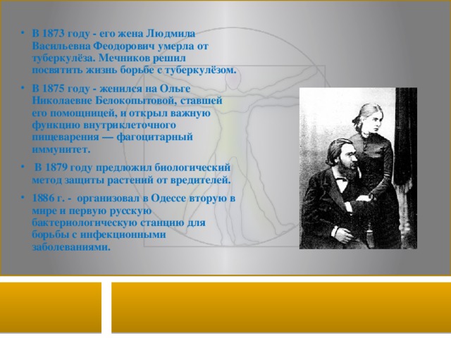 В 1873 году - его жена Людмила Васильевна Феодорович умерла от туберкулёза. Мечников решил посвятить жизнь борьбе с туберкулёзом. В 1875 году - женился на Ольге Николаевне Белокопытовой, ставшей его помощницей, и открыл важную функцию внутриклеточного пищеварения — фагоцитарный иммунитет.  В 1879 году предложил биологический метод защиты растений от вредителей. 1886 г. - организовал в Одессе вторую в мире и первую русскую бактериологическую станцию для борьбы с инфекционными заболеваниями. 