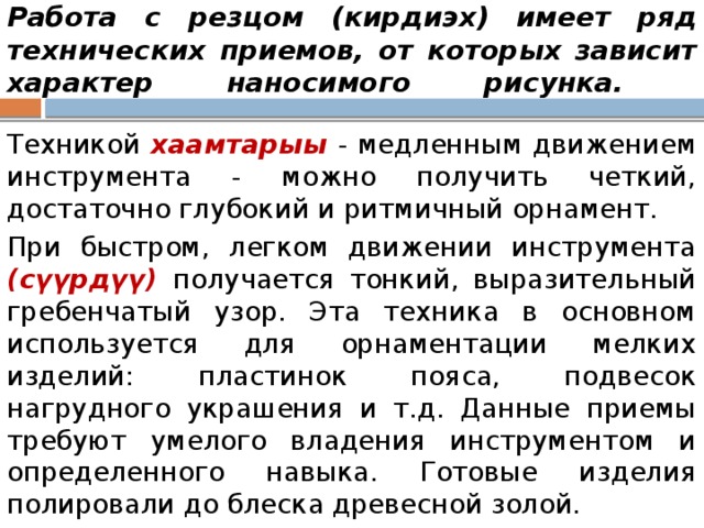 Работа с резцом (кирдиэх) имеет ряд технических приемов, от которых зависит характер наносимого рисунка.   Техникой хаамтарыы - медленным движением инструмента - можно получить четкий, достаточно глубокий и ритмичный орнамент. При быстром, легком движении инструмента (сүүрдүү) получается тонкий, выразительный гребенчатый узор. Эта техника в основном используется для орнаментации мелких изделий: пластинок пояса, подвесок нагрудного украшения и т.д. Данные приемы требуют умелого владения инструментом и определенного навыка. Готовые изделия полировали до блеска древесной золой. 