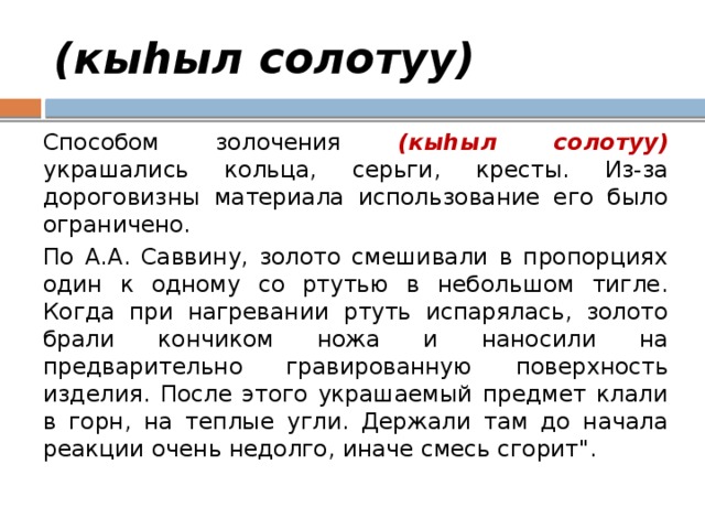 (кыhыл солотуу) Способом золочения (кыhыл солотуу) украшались кольца, серьги, кресты. Из-за дороговизны материала использование его было ограничено. По А.А. Саввину, золото смешивали в пропорциях один к одному со ртутью в небольшом тигле. Когда при нагревании ртуть испарялась, золото брали кончиком ножа и наносили на предварительно гравированную поверхность изделия. После этого украшаемый предмет клали в горн, на теплые угли. Держали там до начала реакции очень недолго, иначе смесь сгорит