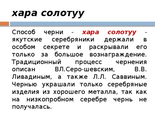 хара солотуу Способ черни - хара солотуу - якутские серебряники держали в особом секрете и раскрывали его только за большое вознаграждение. Традиционный процесс чернения описан ВЛ.Серо-шевским, В.В. Ливадиным, а также Л.Л. Саввиным. Чернью украшали только серебряные изделия из хорошего металла, так как на низкопробном серебре чернь не получалась. 