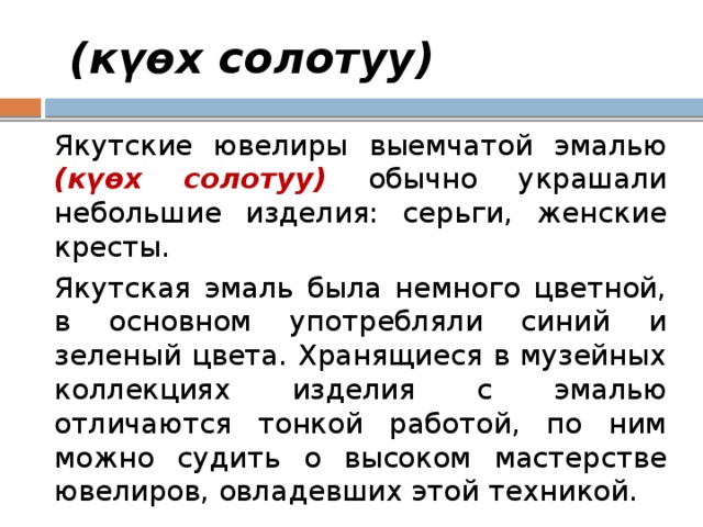  (күөх солотуу) Якутские ювелиры выемчатой эмалью (күөх солотуу) обычно украшали небольшие изделия: серьги, женские кресты. Якутская эмаль была немного цветной, в основном употребляли синий и зеленый цвета. Хранящиеся в музейных коллекциях изделия с эмалью отличаются тонкой работой, по ним можно судить о высоком мастерстве ювелиров, овладевших этой техникой. 