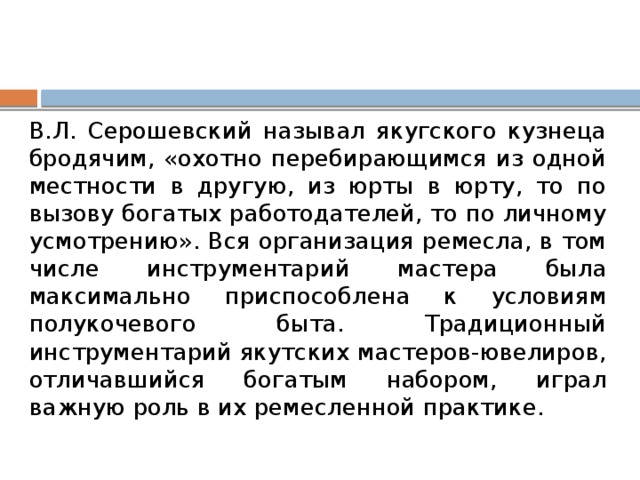 В.Л. Серошевский называл якугского кузнеца бродячим, «охотно перебирающимся из одной местности в другую, из юрты в юрту, то по вызову богатых работодателей, то по личному усмотрению». Вся организация ремесла, в том числе инструментарий мастера была максимально приспособлена к условиям полукочевого быта. Традиционный инструментарий якутских мастеров-ювелиров, отличавшийся богатым набором, играл важную роль в их ремесленной практике. 