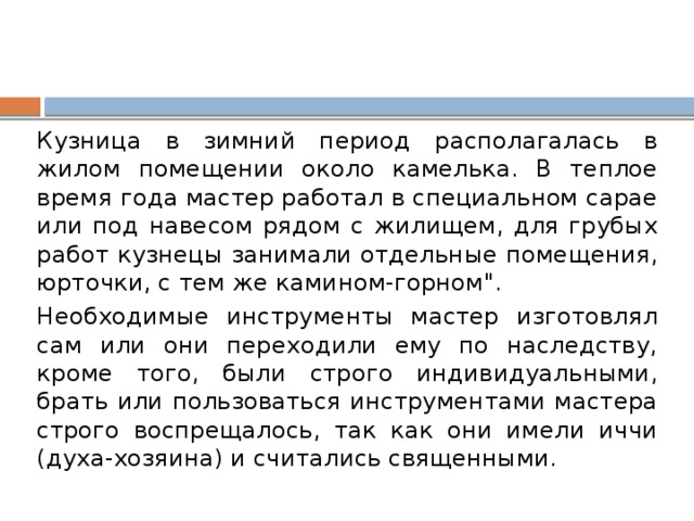 Кузница в зимний период располагалась в жилом помещении около камелька. В теплое время года мастер работал в специальном сарае или под навесом рядом с жилищем, для грубых работ кузнецы занимали отдельные помещения, юрточки, с тем же камином-горном