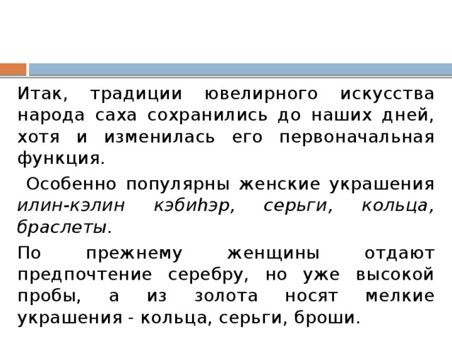 Итак, традиции ювелирного искусства народа саха сохранились до наших дней, хотя и изменилась его первоначальная функция.  Особенно популярны женские украшения илин-кэлин кэбиhэр, серьги, кольца, браслеты. По прежнему женщины отдают предпочтение серебру, но уже высокой пробы, а из золота носят мелкие украшения - кольца, серьги, броши. 