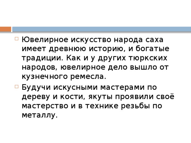 Ювелирное искусство народа саха имеет древнюю историю, и богатые традиции. Как и у других тюркских народов, ювелирное дело вышло от кузнечного ремесла. Будучи искусными мастерами по дереву и кости, якуты проявили своё мастерство и в технике резьбы по металлу. 