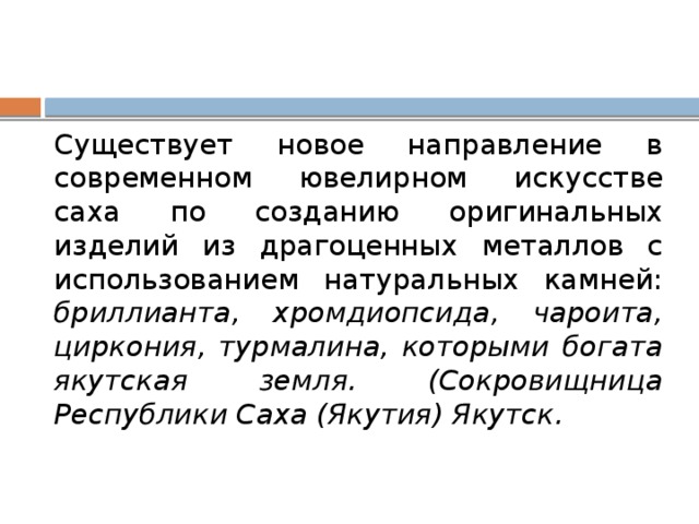 Существует новое направление в современном ювелирном искусстве саха по созданию оригинальных изделий из драгоценных металлов с использованием натуральных камней: бриллианта, хромдиопсида, чароита, циркония, турмалина, которыми богата якутская земля. (Сокровищница Республики Саха (Якутия) Якутск. 