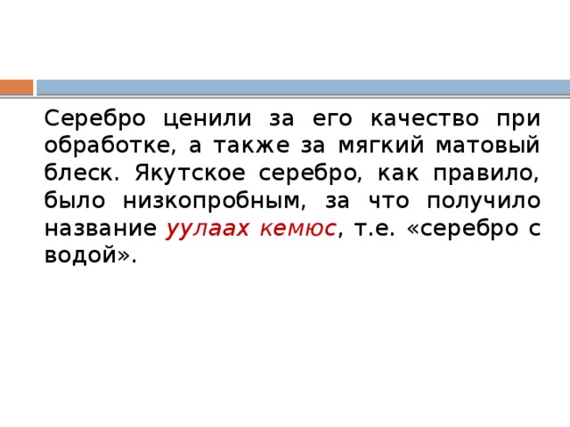 Серебро ценили за его качество при обработке, а также за мягкий матовый блеск. Якутское серебро, как правило, было низкопробным, за что получило название уулаах кемюс , т.е. «серебро с водой». 