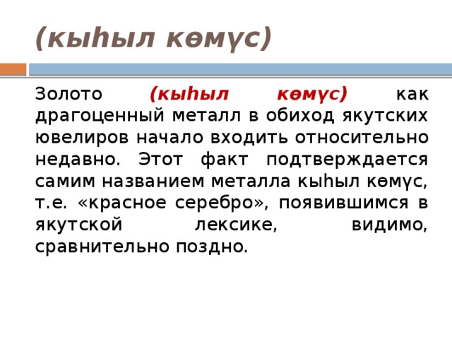 (кыһыл көмүс) Золото (кыһыл көмүс) как драгоценный металл в обиход якутских ювелиров начало входить относительно недавно. Этот факт подтверждается самим названием металла кыһыл көмүс, т.е. «красное серебро», появившимся в якутской лексике, видимо, сравнительно поздно. 