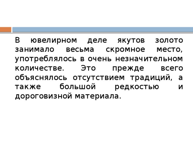 В ювелирном деле якутов золото занимало весьма скромное место, употреблялось в очень незначительном количестве. Это прежде всего объяснялось отсутствием традиций, а также большой редкостью и дороговизной материала. 