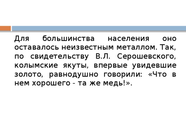 Для большинства населения оно оставалось неизвестным металлом. Так, по свидетельству В.Л. Серошевского, колымские якуты, впервые увидевшие золото, равнодушно говорили: «Что в нем хорошего - та же медь!». 