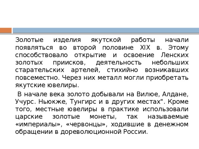 Золотые изделия якутской работы начали появляться во второй половине XIX в. Этому способствовало открытие и освоение Ленских золотых приисков, деятельность небольших старательских артелей, стихийно возникавших повсеместно. Через них металл могли приобретать якутские ювелиры.  В начале века золото добывали на Вилюе, Алдане, Учурс. Ньюкже, Тунгирс и в других местах