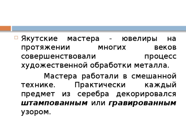 Якутские мастера - ювелиры на протяжении многих веков совершенствовали процесс художественной обработки металла.  Мастера работали в смешанной технике. Практически каждый предмет из серебра декорировался штампованным или гравированным узором. 