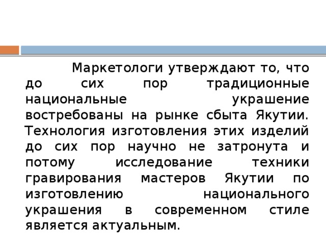  Маркетологи утверждают то, что до сих пор традиционные национальные украшение востребованы на рынке сбыта Якутии. Технология изготовления этих изделий до сих пор научно не затронута и потому исследование техники гравирования мастеров Якутии по изготовлению национального украшения в современном стиле является актуальным. 