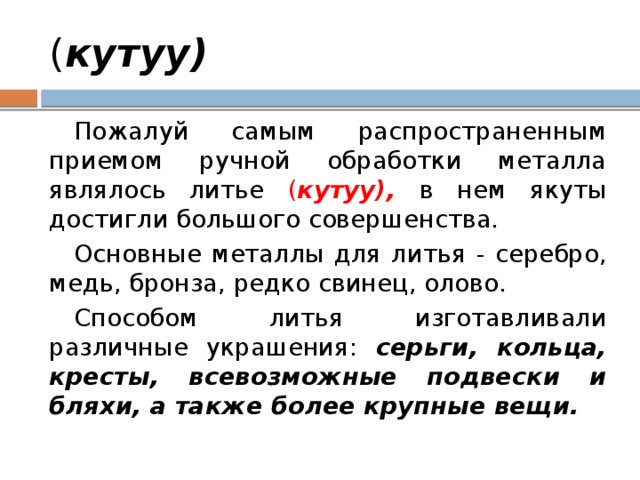 ( кутуу) Пожалуй самым распространенным приемом ручной обработки металла являлось литье ( кутуу), в нем якуты достигли большого совершенства. Основные металлы для литья - серебро, медь, бронза, редко свинец, олово. Способом литья изготавливали различные украшения: серьги, кольца, кресты, всевозможные подвески и бляхи, а также более крупные вещи. 