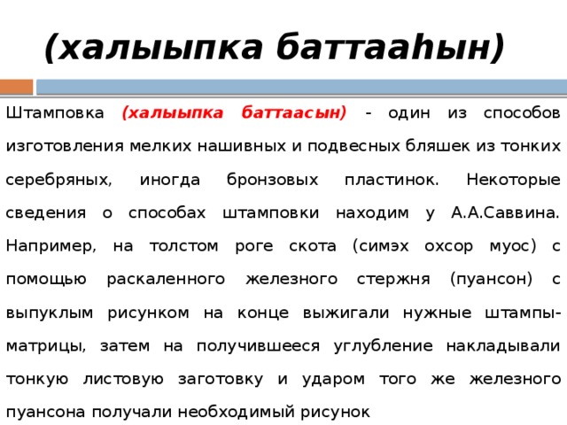 (халыыпка баттааһын) Штамповка (халыыпка баттаасын) - один из способов изготовления мелких нашивных и подвесных бляшек из тонких серебряных, иногда бронзовых пластинок. Некоторые сведения о способах штамповки находим у А.А.Саввина. Например, на толстом роге скота (симэх охсор муос) с помощью раскаленного железного стержня (пуансон) с выпуклым рисунком на конце выжигали нужные штампы-матрицы, затем на получившееся углубление накладывали тонкую листовую заготовку и ударом того же железного пуансона получали необходимый рисунок 