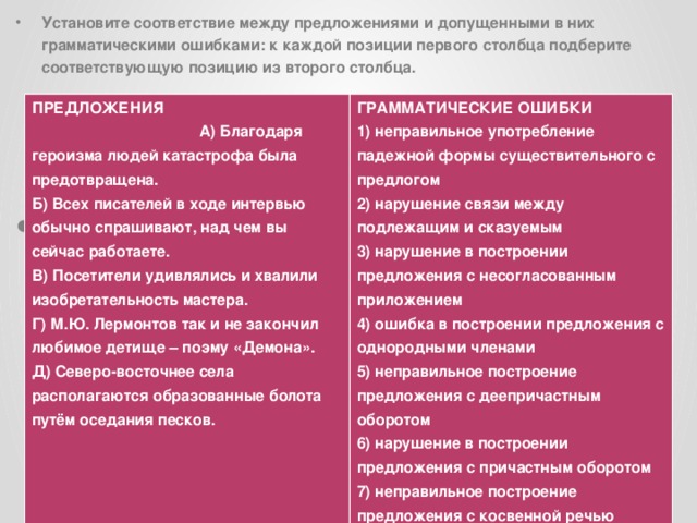 Установите соответствие между предложениями и допущенными в них грамматическими ошибками: к каждой позиции первого столбца подберите соответствующую позицию из второго столбца.  ПРЕДЛОЖЕНИЯ    А) Благодаря героизма людей катастрофа была предотвращена. Б) Всех писателей в ходе интервью обычно спрашивают, над чем вы сейчас работаете. ГРАММАТИЧЕСКИЕ ОШИБКИ В) Посетители удивлялись и хвалили изобретательность мастера. 1) неправильное употребление падежной формы существительного с предлогом 2) нарушение связи между подлежащим и сказуемым Г) М.Ю. Лермонтов так и не закончил любимое детище – поэму «Демона». 3) нарушение в построении предложения с несогласованным приложением Д) Северо-восточнее села располагаются образованные болота путём оседания песков.  4) ошибка в построении предложения с однородными членами 5) неправильное построение предложения с деепричастным оборотом 6) нарушение в построении предложения с причастным оборотом 7) неправильное построение предложения с косвенной речью 