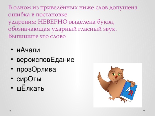В одном из приведённых ниже слов допущена ошибка в постановке ударения: НЕВЕРНО выделена буква, обозначающая ударный гласный звук. Выпишите это слово нАчали вероисповЕдание прозОрлива сирОты щЁлкать 